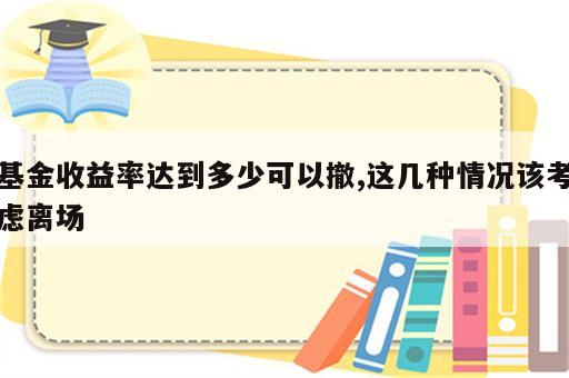 基金收益率达到多少可以撤,这几种情况该考虑离场