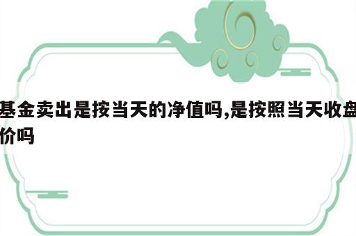 基金卖出是按当天的净值吗,是按照当天收盘价吗