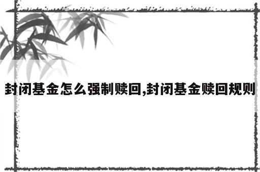 封闭基金怎么强制赎回,封闭基金赎回规则