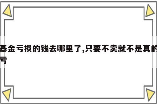 基金亏损的钱去哪里了,只要不卖就不是真的亏