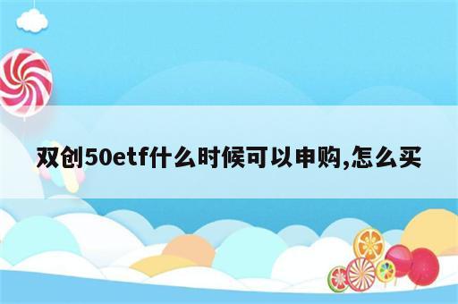双创50etf什么时候可以申购,怎么买