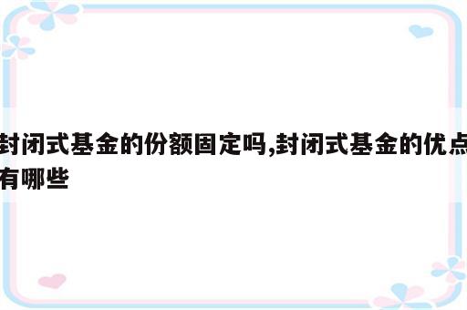 封闭式基金的份额固定吗,封闭式基金的优点有哪些