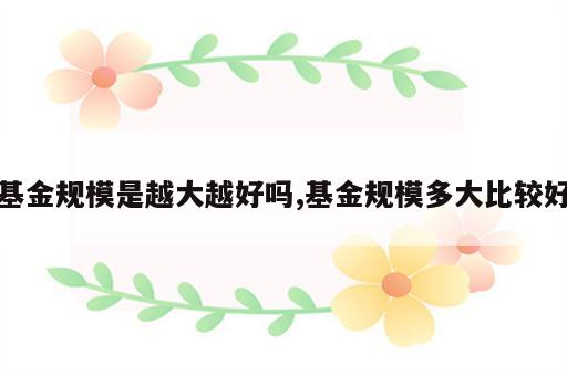 基金规模是越大越好吗,基金规模多大比较好