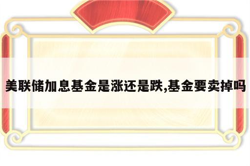 美联储加息基金是涨还是跌,基金要卖掉吗