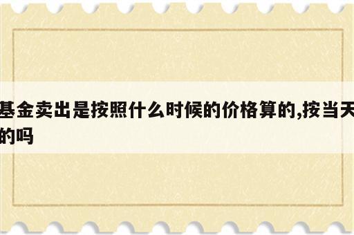 基金卖出是按照什么时候的价格算的,按当天的吗