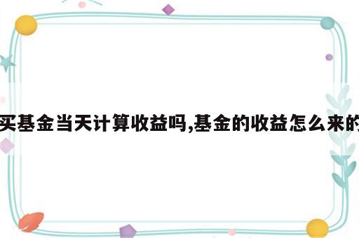 买基金当天计算收益吗,基金的收益怎么来的
