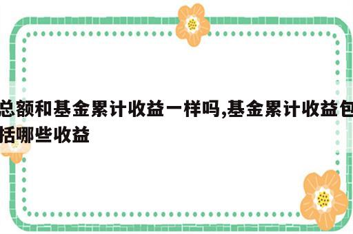 总额和基金累计收益一样吗,基金累计收益包括哪些收益
