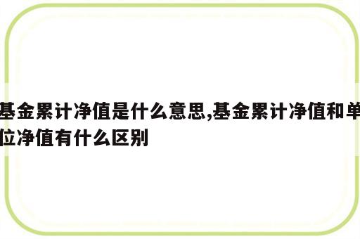 基金累计净值是什么意思,基金累计净值和单位净值有什么区别
