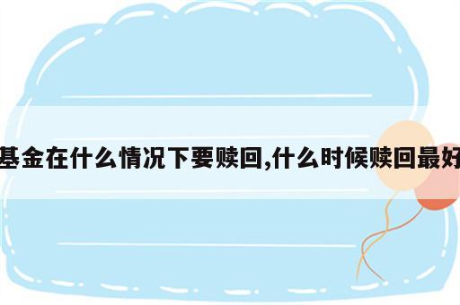 基金在什么情况下要赎回,什么时候赎回最好