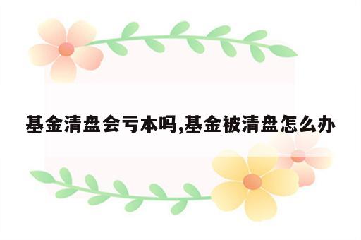 基金清盘会亏本吗,基金被清盘怎么办