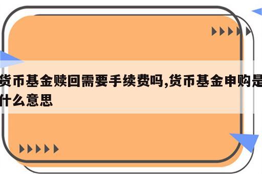 货币基金赎回需要手续费吗,货币基金申购是什么意思