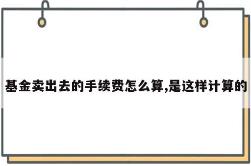 基金卖出去的手续费怎么算,是这样计算的