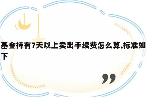 基金持有7天以上卖出手续费怎么算,标准如下