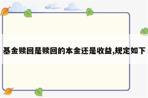 基金赎回是赎回的本金还是收益,规定如下