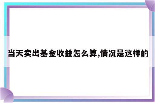 当天卖出基金收益怎么算,情况是这样的