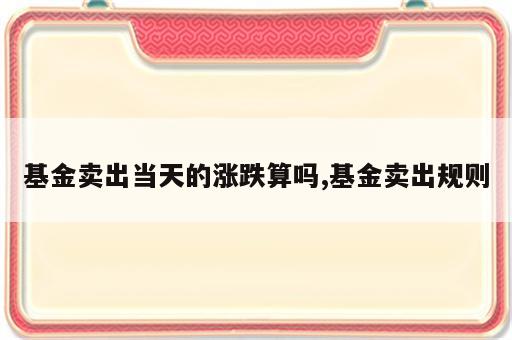 基金卖出当天的涨跌算吗,基金卖出规则