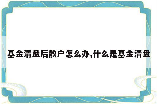 基金清盘后散户怎么办,什么是基金清盘