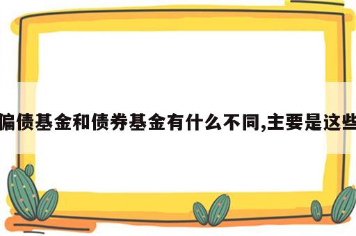 偏债基金和债券基金有什么不同,主要是这些