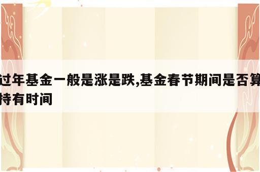 过年基金一般是涨是跌,基金春节期间是否算持有时间