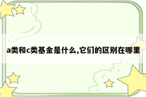 a类和c类基金是什么,它们的区别在哪里