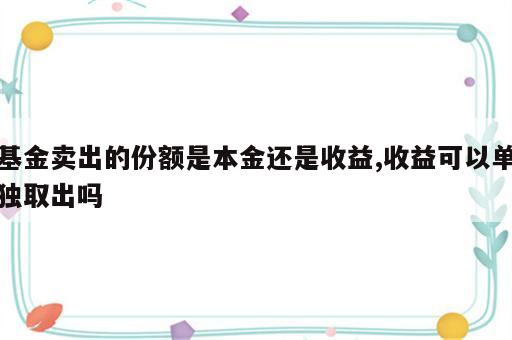 基金卖出的份额是本金还是收益,收益可以单独取出吗