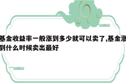 基金收益率一般涨到多少就可以卖了,基金涨到什么时候卖出最好
