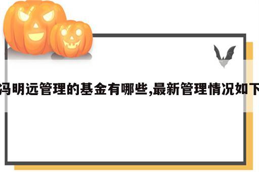 冯明远管理的基金有哪些,最新管理情况如下