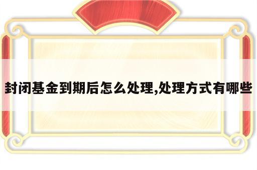 封闭基金到期后怎么处理,处理方式有哪些
