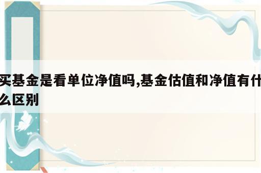 买基金是看单位净值吗,基金估值和净值有什么区别