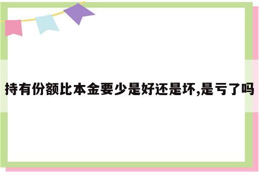 持有份额比本金要少是好还是坏,是亏了吗