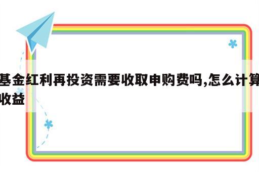 基金红利再投资需要收取申购费吗,怎么计算收益