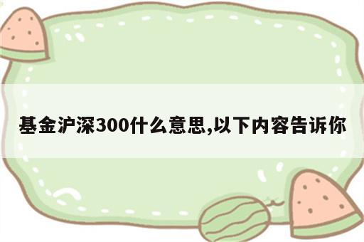 基金沪深300什么意思,以下内容告诉你