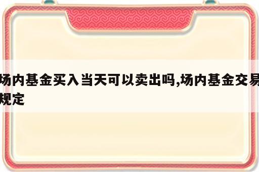场内基金买入当天可以卖出吗,场内基金交易规定